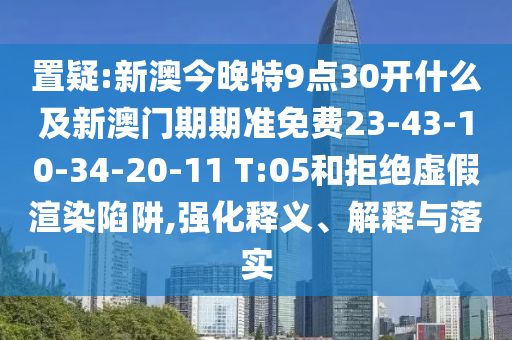 置疑:新澳今晚特9点30开什么及新澳门期期准免费23-43-10-34-20-11 T:05和拒绝虚假渲染陷阱,强化释义、解释与落实